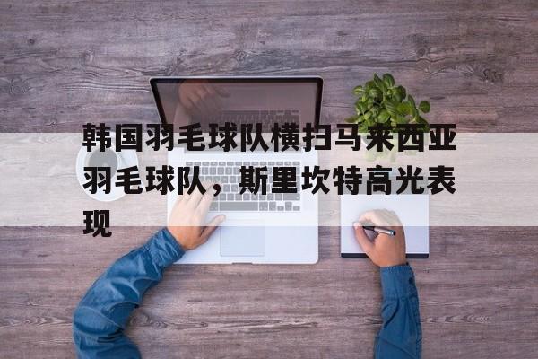 关于韩国羽毛球队横扫马来西亚羽毛球队,斯里坎特高光表现的信息 关于韩国羽毛球队横扫马来西亚羽毛球队,斯里坎特高光表现的信息